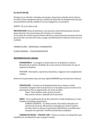 EL SALTO DE EJE
Siempre es en relación a miradas, personajes, situaciones y donde esta la cámara.
Es saltar la línea imaginaria del eje, cambiar de ubicación. Es fundamental, hay que
estar pendiente del eje, establecer ese eje imaginario y no perderlo.
CORTO: Tía no te saltes el eje.
METAFICCION: forma de literatura o de narrativa autorreferencial que trata los
temas del arte y los mecanismos de la ficción en sí mismos.
Es un estilo de escritura que de forma reflexiva o autoconsciente recuerda al lector
que está ante una obra de ficción, y juega a problematizar la relación entre ésta y la
realidad.
PRIMER PLANO – EMOCIONAL O DRAMATICO
PLANO GENERAL – VALOR DESCRIPTIVO
MOVIMIENTOS DE CÁMARA
PANORAMICA – La imagen se mueve pero no se desplaza la cámara.
Rotación de la cámara alrededor de su eje vertical u horizontal, sin que el
soporte se desplace.
FUNCIÓN : Descriptiva, expresiva y dramática o algunas veces simplemente
estética.
Dentro de la panorámica hay una muy rápida BARRIDO que da funciones rítmicas.
TRAVELLING – Consiste en el desplazamiento de la cámara, siendo
constante el ángulo entre la trayectoria y el eje óptico ( que no ocurre en la
panorámica), hay un seguimiento. Es un eje variable.
Tipos : hacia delante, atrás, lateral, circular .
Hay suaves o lentos , depende de la narración.
GRÚA – Es la combinación de las dos anteriores. Puede desplazarse y rotar.
Combina travelling y panorámica.
CABEZA CALIENTE – Se utiliza mucho. Una rótula colocada en el
extremo de un brazo. Mecanismo, manejado por control remoto,
permite situar la cámara en posiciones difícilmente accesibles para
una grúa con operador. Facilita movimientos complejos.
CÁMARA EN MANO – STEADY-CAM – Cámara en mano con dispositivo que
estabiliza. Es un dispositivo que se pega al cuerpo.
 