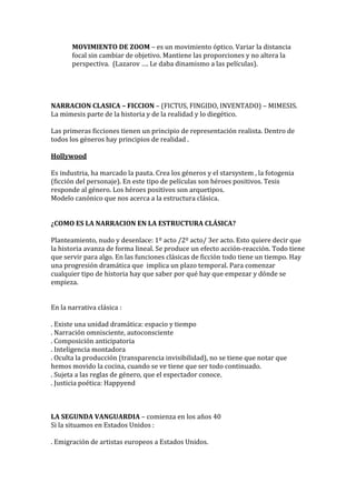 MOVIMIENTO DE ZOOM – es un movimiento óptico. Variar la distancia
focal sin cambiar de objetivo. Mantiene las proporciones y no altera la
perspectiva. (Lazarov …. Le daba dinamismo a las películas).
NARRACION CLASICA – FICCION – (FICTUS, FINGIDO, INVENTADO) – MIMESIS.
La mimesis parte de la historia y de la realidad y lo diegético.
Las primeras ficciones tienen un principio de representación realista. Dentro de
todos los géneros hay principios de realidad .
Hollywood
Es industria, ha marcado la pauta. Crea los géneros y el starsystem , la fotogenia
(ficción del personaje). En este tipo de películas son héroes positivos. Tesis
responde al género. Los héroes positivos son arquetipos.
Modelo canónico que nos acerca a la estructura clásica.
¿COMO ES LA NARRACION EN LA ESTRUCTURA CLÁSICA?
Planteamiento, nudo y desenlace: 1º acto /2º acto/ 3er acto. Esto quiere decir que
la historia avanza de forma lineal. Se produce un efecto acción-reacción. Todo tiene
que servir para algo. En las funciones clásicas de ficción todo tiene un tiempo. Hay
una progresión dramática que implica un plazo temporal. Para comenzar
cualquier tipo de historia hay que saber por qué hay que empezar y dónde se
empieza.
En la narrativa clásica :
. Existe una unidad dramática: espacio y tiempo
. Narración omnisciente, autoconsciente
. Composición anticipatoria
. Inteligencia montadora
. Oculta la producción (transparencia invisibilidad), no se tiene que notar que
hemos movido la cocina, cuando se ve tiene que ser todo continuado.
. Sujeta a las reglas de género, que el espectador conoce.
. Justicia poética: Happyend
LA SEGUNDA VANGUARDIA – comienza en los años 40
Si la situamos en Estados Unidos :
. Emigración de artistas europeos a Estados Unidos.
 