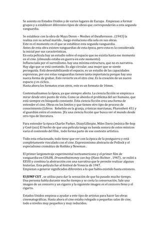 Se asienta en Estados Unidos y de varios lugares de Europa . Empiezan a formar
grupos y a establecer diferentes tipos de obras que corresponderán a esta segunda
vanguardia.
Se establece con la obra de Maya Deren – Meshes of theafternoon . (1943) la
realiza con su actual marido , luego evoluciona ella sola en sus obras.
Este es el momento en el que se establece esta segunda vanguardia.
Antes de esta obra existen vanguardias de esta época, pero esta es la considerada
la inicial por sus características.
En esta película hay un estudio sobre el espacio que no existía hasta ese momento
en el cine. (elmundo estaba en guerra en este momento).
Influenciada por el surrealismo, hay una mínima estructura, que no es narrativa.
Hay algo que se está contando. Es algo circular, una mujer que se siente
perseguida. Está desestabilizando el espacio, es un estudio de las capacidades
expresivas, por eso estas vanguardias tienen tanta importancia porque hay una
nueva forma de grabar. Esto revierte en el otro cine. Es la creación de un nuevo
espacio y es cíclico.
Hasta ahora los formatos eran otros, este es un formato de 16mm.
Contextualizamos la época, ya que siempre afecta. La ciencia ficción se empieza a
mirar desde otro punto de vista. Como se aborda el problema del ser humano, que
está siempre en búsqueda constante. Esta ciencia ficción crea una forma de
entender el cine. Obras en los limites y que tienen otro tipo de proceso de
conocimiento (Libros: Rebelión en la granja, crónicas marcianas, Fharenheit 451 y
el guardián entre el centeno. )Es una ciencia ficción que busca ver el mundo desde
otro tipo de literatura.
Para entender la época Charlie Parker, DizzyGillespie, Miles Davis (música Be-bop
y Cool-Jazz) El hecho de que una película tenga su banda sonora de estos músicos
varia el contenido del film , todo forma parte de ese contexto artístico.
Todo esta relacionado, todo tiene que ver con la época de la postguerra y está
completamente vinculado con el cine. Expresionismo abstracto de Pollock y el
especialismo cromático de Rothko y Newman .
El primer largometraje experimental norteamericano y el primer film de
vanguardia en COLOR. Dreamsthatmoney can buy (Hans Richter , 1947) , se exilió a
EEUU y combina la abstracción con una narrativa que le permite realizar algunas
historias. Esta película fue al festival de Venecia de 1947.
Empiezan a generar significados diferentes a lo que había existido hasta entonces.
El JUMP CUT , se utiliza para dar la sensación de que ha pasado mucho tiempo.
Una persona habla durante mucho tiempo y se corta la conversación. Sale una
imagen de un cenicero y un cigarro y la siguiente imagen es el cenicero lleno y el
cigarro.
Estados Unidos empieza a ayudar a este tipo de artistas para hacer las obras
cinematográficas. Hasta ahora el cine estaba relegado a pequeñas salas de cine,
todo a niveles muy pequeños y muy reducidos.
 