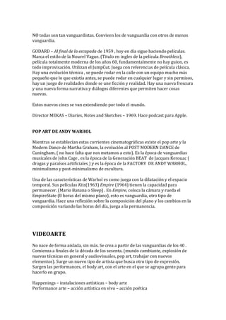 NO todas son tan vanguardistas. Conviven los de vanguardia con otros de menos
vanguardia.
GODARD – Al final de la escapada de 1959 , hoy en día sigue haciendo películas.
Marca el estilo de la Nouvel Vague. (Titulo en ingles de la película Breathless),
película totalmente moderna de los años 60, fundamentalmente no hay guion, es
todo improvisación. Utilizan el JumpCut. Juega con referencias de película clásica.
Hay una evolución técnica , se puede rodar en la calle con un equipo mucho más
pequeño que lo que existía antes, se puede rodar en cualquier lugar y sin permisos,
hay un juego de realidades donde se une ficción y realidad. Hay una nueva frescura
y una nueva forma narrativa y diálogos diferentes que permiten hacer cosas
nuevas.
Estos nuevos cines se van extendiendo por todo el mundo.
Director MEKAS – Diaries, Notes and Sketches – 1969. Hace podcast para Apple.
POP ART DE ANDY WARHOL
Mientras se establecían estas corrientes cinematográficas existe el pop arte y la
Modern Dance de Martha Graham, la evolución al POST MODERN DANCE de
Cuningham. ( no hace falta que nos metamos a esto). Es la época de vanguardias
musicales de John Cage , es la época de la Generación BEAT de Jacques Kerouac (
drogas y paraísos artificiales ) y es la época de la FACTORY DE ANDY WARHOL,
minimalismo y post-minimalismo de escultura.
Una de las características de Warhol es como juega con la dilatación y el espacio
temporal. Sus películas Kiss(1963) Empire (1964) tienen la capacidad para
permanecer. (Mario Banana o Sleep) . En Empire, coloca la cámara y rueda el
EmpireState (8 horas del mismo plano), esto es vanguardia, otro tipo de
vanguardia. Hace una reflexión sobre la composición del plano y los cambios en la
composición variando las horas del día, juega a la permanencia.
VIDEOARTE
No nace de forma aislada, sin más. Se crea a partir de las vanguardias de los 40 .
Comienza a finales de la década de los sesenta. (mundo cambiante, explosión de
nuevas técnicas en general y audiovisuales, pop art, trabajar con nuevos
elementos). Surge un nuevo tipo de artista que busca otro tipo de expresión.
Surgen las performances, el body art, con el arte en el que se agrupa gente para
hacerlo en grupo.
Happenings – instalaciones artísticas – body arte
Performance arte – acción artística en vivo – acción poética
 