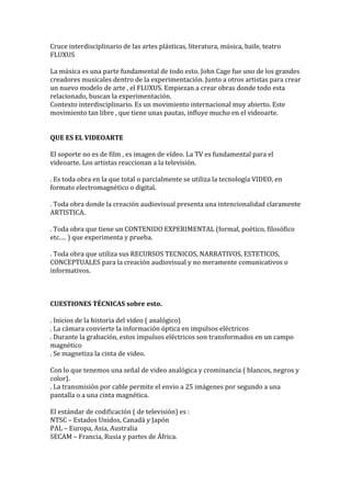 Cruce interdisciplinario de las artes plásticas, literatura, música, baile, teatro
FLUXUS
La música es una parte fundamental de todo esto. John Cage fue uno de los grandes
creadores musicales dentro de la experimentación. Junto a otros artistas para crear
un nuevo modelo de arte , el FLUXUS. Empiezan a crear obras donde todo esta
relacionado, buscan la experimentación.
Contexto interdisciplinario. Es un movimiento internacional muy abierto. Este
movimiento tan libre , que tiene unas pautas, influye mucho en el videoarte.
QUE ES EL VIDEOARTE
El soporte no es de film , es imagen de vídeo. La TV es fundamental para el
videoarte. Los artistas reaccionan a la televisión.
. Es toda obra en la que total o parcialmente se utiliza la tecnología VIDEO, en
formato electromagnético o digital.
. Toda obra donde la creación audiovisual presenta una intencionalidad claramente
ARTISTICA.
. Toda obra que tiene un CONTENIDO EXPERIMENTAL (formal, poético, filosófico
etc.… ) que experimenta y prueba.
. Toda obra que utiliza sus RECURSOS TECNICOS, NARRATIVOS, ESTETICOS,
CONCEPTUALES para la creación audiovisual y no meramente comunicativos o
informativos.
CUESTIONES TÉCNICAS sobre esto.
. Inicios de la historia del video ( analógico)
. La cámara convierte la información óptica en impulsos eléctricos
. Durante la grabación, estos impulsos eléctricos son transformados en un campo
magnético
. Se magnetiza la cinta de video.
Con lo que tenemos una señal de video analógica y crominancia ( blancos, negros y
color).
. La transmisión por cable permite el envio a 25 imágenes por segundo a una
pantalla o a una cinta magnética.
El estándar de codificación ( de televisión) es :
NTSC – Estados Unidos, Canadá y Japón
PAL – Europa, Asia, Australia
SECAM – Francia, Rusia y partes de África.
 