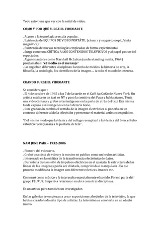 Todo esto tiene que ver con la señal de video.
COMO Y POR QUÉ SURGE EL VIDEOARTE
. Acceso a la tecnología a escala popular.
. Existencia de EQUIPOS DE VIDEO PORTÁTIL (cámara y magnetoscopio/cinta
magnética).
. Existencia de nuevas tecnologías empleadas de forma experimental.
. Surge como una CRÍTICA A LOS CONTENIDOS TELEVISIVOS y al papel pasivo del
espectador.
. Algunos autores como Marshall McLuhan (understanding media, 1964)
proclamaban: “el medio es el mensaje”
. Lo engloban diferentes disciplinas: la teoría de medios, la historia de arte, la
filosofía, la sociología, los científicos de la imagen…. A todo el mundo le interesa.
CUANDO SURGE EL VIDEOARTE
Se considera que :
. El 4 de octubre de 1965 a las 7 de la tarde en el Café Au GoGo de Nueva York. Un
artista estaba en un taxi en NY y paso la comitiva del Papa y había atasco. Tenia
una videocámara y grabo estas imágenes en la parte de atrás del taxi. Esa misma
tarde expuso esas imágenes en la Cafetería GoGo.
. Esta grabación cambió el sentido de la imagen electrónica al ponerla en un
contexto diferente al de la televisión y presentar el material artístico en público.
“Del mismo modo que la técnica del collage reemplazó a la técnica del óleo, el tubo
catódico reemplazará a la pantalla de tela” .
NAM JUNE PAIK – 1932-2006
. Pionero del videoarte.
. Grabó una cinta de video y la mostro en publico como un hecho artístico.
. Interesado en la estética de la transferencia electrónica de datos.
. Durante la transmisión de impulsos eléctricos en el aparato, la estructura de las
líneas de las imágenes podía ser dilatada, comprimida o manipulada . En ese
proceso modificaba la imagen con diferentes técnicas, imanes etc..
Comenzó como músico y le interesaba especialmente el sonido. Formo parte del
grupo FLUXUS. Empezó a relacionar su obra con otras disciplinas.
Es un artista pero también un investigador.
En las galerías se empiezan a crear exposiciones alrededor de la televisión, la que
habían creado todo este tipo de artistas. La televisión se convierte en un objeto
nuevo.
 