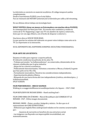 La televisión se convierte en material escultórico. El código temporal cambia
completamente.
Desde el movimiento FLUXUS crea el arte lúdico.
Fue un visionario del NETART (internet) de la televisión por cable y del streaming.
En sus últimas obras trabaja con tecnología laser.
WOLF VOSTELL (tiene un museo en Extremadura con muchas obras FLUXUS)
Es contemporáneo de Nam June Paik . Era mucho más combativo y estaba en
contra de la TV. Happening ( coger una TV con alambre de espino y enterrarla ,
tiene que ver con algo efímero, con el hecho de disparar o enterrar ).
Una breve obra es SUN IN YOUR HEAD .
Lo que querían los artistas del videoarte era poner estos trabajos como arte en la
TV. Lo importante es la innovación.
ES EL EXPONENTE DEL HAPPENING EUROPEO. ESCULTURA-VIDEOGRAFICA.
FILM-ARTE DE LOS SETENTA
Dejamos el video para regresar a soporte película.
El videoarte condiciona las películas de los años 70.
. Trabajos personales “no hollywoodienses”, no comerciales, distanciados de los
cánones establecidos por la gran industria.
. Alejan de los criterios económicos.
. Políticamente desconcertantes. Volvemos a encontrar a Mecas y Godard ( la gente
que hizo pelis en los 40 y 50).
. Formalmente innovadores. Nosotros las consideraríamos independientes.
. Experimentación plástico-fílmica.
. Búsqueda de una nueva forma del cine independiente (cinética, estroboscópica…)
tridimensionalidad.
SPLIT SCREEN.
FILM PERFORMANCE – BRUCE NAUMAN
Walking in a exaggeratedManneraroundtheparimeter of a Square – 1967-1968
FILM REFLEXIVO DE RICHAR SERRA – Hand catching lead –
FILM COMO OBRA EN SÍ MISMO – Marcel Broodthaers (LE CORBEAU ET LE
RENARD- 1967 . Utiliza imagen documental.
MICHAEL SNOW – Pintor, escultor, fotógrafo y músico . Se dice que es el
representante del CINE ESTRUCTURAL :
. Definicion que engloba films underground rodados en los sesenta caracterizados
por :
. Ausencia de narración en beneficio de una estructura serial.
. Las imágenes van fluyendo con imperceptible invariabilidad, casi
matemáticamente.
 