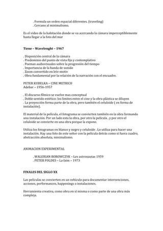 . Formula un orden espacial diferentes. (traveling)
. Cercano al minimalismo.
Es el video de la habitación donde se va acercando la cámara imperceptiblemente
hasta llegar a la foto del mar
Tiene – Wavelenght – 1967
. Disposición central de la cámara
. Predominio del punto de vista fijo y contemplativo
. Poemas audiovisuales sobre la progresión del tiempo
. Importancia de la banda de sonido
. Zoom convertido en leiv-motiv
. Obra fundamental por la relación de la narración con el encuadre.
PETER KUBELKA – CINE METRICO
Adebar – 1956-1957
. El discurso fílmico se vuelve mas conceptual
. Doble sentido estético: los limites entre el cine y la obra plástica se diluyen
. La proyección forma parte de la obra, pero también el celuloide ( en forma de
instalación).
El material de la película, el fotograma se convierten también en la obra formando
una instalación. Por un lado esta la obra, por otro la película , y por otro el
celuloide se convierte en una obra porque la expone.
Utiliza los fotogramas en blanco y negro y celuloide . Lo utiliza para hacer una
instalación. Hay una foto de este señor con la película detrás como si fuera cuadro,
abstracción absoluta, minimalismo.
ANIMACION EXPERIMENTAL
. WALERIAN BOROWCZYK – Les astronautas 1959
. PETER FOLDES – La faim – 1973
FINALES DEL SIGLO XX
Las películas se convierten en un vehículo para documentar intervenciones,
acciones, performances, happenings o instalaciones.
Herramienta creativa, como obra en sí misma o como parte de una obra más
compleja.
 
