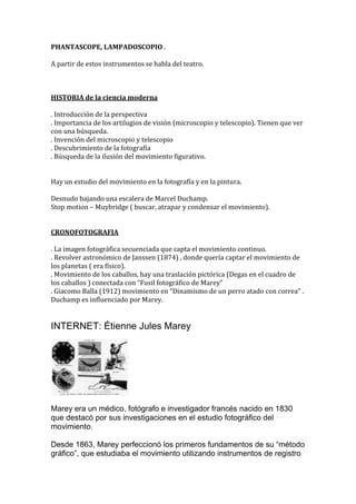 PHANTASCOPE, LAMPADOSCOPIO .
A partir de estos instrumentos se habla del teatro.
HISTORIA de la ciencia moderna
. Introducción de la perspectiva
. Importancia de los artilugios de visión (microscopio y telescopio). Tienen que ver
con una búsqueda.
. Invención del microscopio y telescopio
. Descubrimiento de la fotografía
. Búsqueda de la ilusión del movimiento figurativo.
Hay un estudio del movimiento en la fotografía y en la pintura.
Desnudo bajando una escalera de Marcel Duchamp.
Stop motion – Muybridge ( buscar, atrapar y condensar el movimiento).
CRONOFOTOGRAFIA
. La imagen fotográfica secuenciada que capta el movimiento continuo.
. Revolver astronómico de Janssen (1874) , donde quería captar el movimiento de
los planetas ( era físico).
. Movimiento de los caballos, hay una traslación pictórica (Degas en el cuadro de
los caballos ) conectada con “Fusil fotográfico de Marey”
. Giacomo Balla (1912) movimiento en “Dinamismo de un perro atado con correa” .
Duchamp es influenciado por Marey.
INTERNET: Étienne Jules Marey
Marey era un médico, fotógrafo e investigador francés nacido en 1830
que destacó por sus investigaciones en el estudio fotográfico del
movimiento.
Desde 1863, Marey perfeccionó los primeros fundamentos de su “método
gráfico”, que estudiaba el movimiento utilizando instrumentos de registro
 