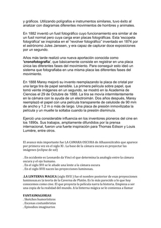 y gráficos. Utilizando polígrafos e instrumentos similares, tuvo éxito al
analizar con diagramas diferentes movimientos de hombres y animales.
En 1882 inventó un fusil fotográfico cuyo funcionamiento era similar al de
un fusil normal pero cuya carga eran placas fotográficas. Esta 'escopeta
fotográfica' se inspiraba en el “revolver fotográfico” inventado en 1874 por
el astrónomo Jules Janssen, y era capaz de capturar doce exposiciones
por un segundo.
Años más tarde realizó una nueva aportación conocida como
'cronofotografía', que básicamente consiste en registrar en una placa
única las diferentes fases del movimiento. Para conseguir esto ideó un
sistema que fotografiaba en una misma placa las diferentes fases del
movimiento.
En 1888 Marey mejoró su invento reemplazando la placa de cristal por
una larga tira de papel sensible. La primera película sobre papel, que
tomó veinte imágenes en un segundo, se mostró en la Academia de
Ciencias el 29 de Octubre de 1888. La tira se movía intermitentemente
en la cámara con la ayuda de un electroimán. Dos años después, Marey
reemplazó el papel con una película transparente de celuloide de 90 mm
de ancho y 1.2 m o más de largo. Una placa de presión inmovilizaba la
película y un muelle la soltaba cuando la presión disminuía.
Ejerció una considerable influencia en los inventores pioneros del cine en
los 1890s. Sus trabajos, ampliamente difundidos por la prensa
internacional, fueron una fuerte inspiración para Thomas Edison y Louis
Lumière, entre otros.
El avance más importante fue LA CAMARA OSCURA de AlhazeniArabis que aparece
por primera vez en el siglo XI . La base de la cámara oscura es proyectar las
imágenes (eclipse de sol)
. En occidente es Leonardo da Vinci el que determina la analogía entre la cámara
oscura y el ojo humano.
. En el siglo XVI se le añade una lente a la cámara oscura
. En el siglo XVII nacen las proyecciones luminosas.
.LA LINTERNA MAGICA (siglo XVII ) fue el nombre posterior de esas proyecciones
luminosas.es la teoría de la Caverna de Platón. Es lo más parecido a lo que hoy
conocemos como cine. El que proyecta la película narra la historia. Empieza a ser
una copia de la realidad del mundo. A la linterna mágica se le comienza a llamar
FANTASMAGORIAS
. Sketches humorísticos
. Escenas costumbristas
. Episodios imaginarios
 