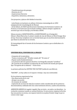 . Transformaciones de paisajes
. Historias de A.T
. Inspiraciones literarias
. Esqueletos, fantasmas y demonios.
Con proyector y placas sólo faltaba la tracción.
. León Bouly es el primero en utilizar el término cinematógrafo en 1892
(adaptación del cronofotógrafo de Marey)
. Serán Edison, de EEUU (perforaciones laterales) y los hermanos Lumiere, de
Francia ( el arrastre) los que lo harán realidad. Edison siempre copiaba los
inventos que veía en Europa y los llevaba a EEUU.
Edison invento el KINETOSCOPIO y el KINETÓGRAFO. (y el fonógrafo).
Edison´s Black Maria fue el primer estudio de cine de Edison en West Orange, New
Jersey. Eran muy escépticos con su invento hasta que en una feria internacional lo
que llamo la atención fue su invento.
El cinematógrafo fue el invento de los hermanos Lumiere, que se dedicaban a la
fotografía.
UNIVERSO REAL/UNIVERSO DE LA IMAGEN
. Conquista de la naturaleza.
. “Como si estuviera allí” “El haber estado ahí” “El como si”
. El gran sueño frankensteiniano
. Los pioneros del cine quieren devolver a la fotografía animada “la belleza”
. Re-creación de la realidad, la realización de una ilusión del mundo perceptual
Ejm “El espíritu de la colmena” – Victor Erice
La primera película fue EXITING THE FACTORY (salida de una fábrica).
“RACORD” , no hay saltos en el espacio o tiempo , hay una continuidad.
En las primeras experiencias hay
. Una observación de lo real
. Atrapar una acción
. Un instante de realidad
. Captación de un trozo de vida (Los Lumiere están considerados de los primeros
documentalistas, hablando del cine como testimonio directo, cuadros documento).
ARROSEUR ARROSE (el regador regado). Hay un inicio , un nudo y un desenlace . La
evolución comienza cuando se cuentan historias. Ya son actores, empieza la ficción,
hay una puesta en escena, con espacio teatral en un plano frontal. Surge lo que se
conoce como “gag”.
 