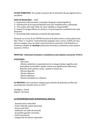 PLANO SUBJETIVO : Es cuando se quiere dar la sensación de que alguien mira a
ese plano.
EFECTO KULECHOV – 1920
1.- Importancia del encuadre y montaje ( lenguaje cinematográfico)
2.- Valorización de la expresividad del actor por simplificación y subrayado
3.- “Un cuadro ante todo, debe ser claro, límpido y comprensible”
4.- Somete la imagen fílmica al calculo y a la preocupación cuantitativa de cada
elemento.
5.- El montaje debe mantener el interés del espectador.
Pasamos en el cine, de las VISTAS (Lumiere) de plano único a varios planos por
film “Vista” o “cuadros” semiautónomos pegados unos a otros. (1903). En esta
época se pegan cosas sin saber como funciona la narración. Con Kulechov se
comienza a hablar de montaje (relaciones formales y semánticas entre planos
sucesivos 1910>)
MONTAJE : relaciones formales y semánticas entre planos sucesivos 1910>)
FUNCIONES
. Narrativa
. Efectos sintácticos o puntuativos (si se alarga el plano significa otra
intensidad, los fundidos rápidos tienen una significación diferente),
Relación entre puntos, comas , puntos y comas etc.…
. Efectos figurales
. Efectos rítmicos
. Efectos plásticos
. Efectos metafóricos o rítmicos
LA MOVIOLA fue la primera máquina para edición de películas en film, fue
inventada por IwanSerrurier en 1917.
Analógico = lineal
Digital = No lineal
LA POSTPRODUCCION AUDIOVISUAL DIGITAL
. Aumento de la velocidad
. Coste reducido, menos personas
. Acceso más fácil
. Ambiente sin ruido de moviola
. Se pueden guardar versiones
. Fácil transmisión
. Integración de efectos especiales
 