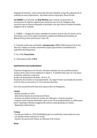 Segundo de Chomón , muy reconocido director Español, el tipo de captación de la
realidad no tiene importancia . Introdujo efectos especiales. Hacía ficción
LA BARBE es el inventor de Stop Motion, que consiste en aparentar el
movimiento de objetos estáticos por medio de una serie de imágenes fijas
sucesivas que no fueron dibujadas ni pintadas, sino que fueron creadas tomando
imágenes de la realidad.
1.- 1.33;1 = = Imagen de cuatro unidades de ancho y tres de alto. Se asocia con la
televisión y con el cine clásico (relación académica). Hollywood Academy of
Motion Picture Arts and Scienes” años 30-.
2.- Formato ancho mas extendido: cinemascope: 235:1 20th Century Fox en los
años 50, rodado con lentes anamórficas (para aprovechar la totalidad de la
superficie del fotograma).
3.- En 1954, Panavisión.
4.- Televisión en HD: 1,78:1
DIAPOSITIVA DE FILMFORMAT
El primer fotograma es de 35 mm , formato estándar de cine profesional pero
existen otros como el mas habitual es súper 8 . Y también tiene que ver con quien
el sistema cultural y comercial.
Cuadro de diapositivas de 8mm , s8, 9,5, 16.
El sistema de arrastre es muy importante , 8 y súper 8 tiene una banda de arrastre,
el 9,5 lo tiene en el centro y el 16 en los dos laterales.
Con solo una perforación hay mas espacio libre de fotograma
16mm
. Kodak, lanzado en 1923
. Alternativa barata al convencional 35mm
. Primera en utilizar la base de acetato (vs. Nitrato) a- Cinema paradiso
. Empezó como formato domestico, pero en los 50 se profesionalizó. Se utilizo para
hacer reportajes. Muchas imágenes de archivo están grabadas en 16mm .
. Reportajes informativos
.
9,5mm
. Creado por Pathe en 1922 (PathéBaby) para ver películas comerciales en casa.
. Las perforaciones están en el centro.
. A partir de una tira de 35mm, se obtenían 3 de 9,5mm.
8mm
 