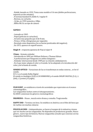 . Kodak, lanzado en 1932. Toma como modelo el 16 mm (dobles perforaciones,
expuesta en dos mitades).
. 8 normal/standard 8 /doble 8 / regular 8
. Bovinas, no cartucho.
. 16 fps, en 1959 aumenta a 18fps.
. BÓlex H8. Es un tipo de cámara
SúPER 8
. Lanzado en 1965.
. Popul (película en cartuchos).
. Arrastre mas pequeño que el de 8 mm.
. Firma a 18 fps. (fotogramas por segundo).
. Revelado como diapositiva (no se hacían positivados del negativo).
. En 1973, aparece en super8 sonoro.
Single 8 – respuesta japonesa de Fiuji al súper 8
35mm – formato estándar
. Introducida en 1892 por William Dickson y Thomas Edison
. 4 perforaciones por fotograma en ambos márgenes.-
. Estándar internacional desde 1909 por su relación calidad/precio.
. Es el que mejor adapta el color y el sonido. Se ha adaptado a la introducción del
color y de la banda de sonido.
SONIDO OPTICO – Variaciones de luz se transforman en ondas sonoras. , se lee el
sonido.
El 5.1 es el sonido Dolby Digital
El sonido es Analógico (4.0) L.C.R SURROUND y el sonido DOLBY DIGITAL (5.1) , L
(left) , C (center), R (right) .
FILM DÁRT , se establecen a través de sociedades que repercuten en el avance
cinematográfico .
Las vanguardias luchan contra el aburguesamiento .
En EEUU comienzan los géneros cinematográficos
DRAMEDIA – House , mezcla entre drama y comedia. Tragicomedia
HAPPY END – Termina con beso. Se establece en América con el film del beso que
da vueltas con muchas cámaras
PELICULAS INDI - >Independientes, se hacen al margen de la industria y tienen
que ver mucho con las vanguardias. No dependen de productoras grandes. Nuevo
género , nuevo tipo de historia. Nuevas vanguardias actuales que conectan con las
vanguardias históricas.
 