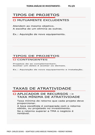 TEORIA ANÁLISE DE INVESTIMENTO - PG.3/8
PROF. CARLOS SEIXAS - ADAPTADO LIVRO ANÁLISE FINANCEIRA – RODNEY WERNKE
TIPOS DE PROJETOS
MUTUAMENTE EXCLUDENTES
Atendem ao mesmo objetivo.
A escolha de um elimina as outras.
Ex.: Aquisição de novo equipamento.
TIPOS DE PROJETOS
CONTINGENTES
Projetos de se complementam.
Aceitar um deles é aceitar os demais.
Ex.: Aquisição de novo equipamento e instalação.
TAXAS DE ATRATIVIDADE
APLICADOR DE RECURSOS ->
TAXA MÍNIMA DE ATRATIVIDADE
Taxa mínima de retorno que cada projeto deve
proporcionar.
A taxa escolhida é comparada com o retorno
obtido, ou projetado no investimento.
Se o retorno superar a TMA o negócio é
rentável.
 