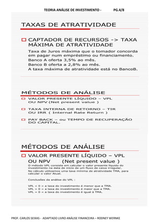 TEORIA ANÁLISE DE INVESTIMENTO - PG.4/8
PROF. CARLOS SEIXAS - ADAPTADO LIVRO ANÁLISE FINANCEIRA – RODNEY WERNKE
TAXAS DE ATRATIVIDADE
CAPTADOR DE RECURSOS -> TAXA
MÁXIMA DE ATRATIVIDADE
Taxa de Juros máxima que o tomador concorda
em pagar num empréstimo ou financiamento.
Banco A oferta 3,5% ao mês.
Banco B oferta a 2,8% ao mês.
A taxa máxima de atratividade está no BancoB.
MÉTODOS DE ANÁLISE
VALOR PRESENTE LÍQUIDO – VPL
OU NPV (Net present value )
TAXA INTERNA DE RETORNO – TIR
OU IRR ( Internal Rate Return )
PAY BACK – ou TEMPO DE RECUPERAÇÃO
DO CAPITAL.
MÉTODOS DE ANÁLISE
VALOR PRESENTE LÍQUIDO – VPL
OU NPV (Net present value )
O método VPL consiste em calcular o valor presente líquido do
investimento na data de início de um fluxo de caixa irregular.
No cálculo utilizamos uma taxa mínima de atratividade TMA, para
calcular o valor Atual.
Conclusões da análise do VPL :
VPL < 0 = a taxa do investimento é menor que a TMA.
VPL > 0 = a taxa do investimento é maior que a TMA.
VPL = 0 = a taxa do investimento é igual à TMA.
 