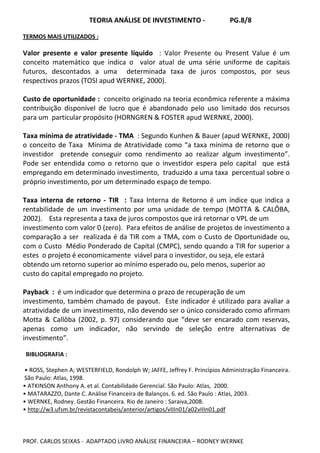 TEORIA ANÁLISE DE INVESTIMENTO - PG.8/8
PROF. CARLOS SEIXAS - ADAPTADO LIVRO ANÁLISE FINANCEIRA – RODNEY WERNKE
TERMOS MAIS UTILIZADOS :
Valor presente e valor presente líquido : Valor Presente ou Present Value é um
conceito matemático que indica o valor atual de uma série uniforme de capitais
futuros, descontados a uma determinada taxa de juros compostos, por seus
respectivos prazos (TOSI apud WERNKE, 2000).
Custo de oportunidade : conceito originado na teoria econômica referente a máxima
contribuição disponível de lucro que é abandonado pelo uso limitado dos recursos
para um particular propósito (HORNGREN & FOSTER apud WERNKE, 2000).
Taxa mínima de atratividade - TMA : Segundo Kunhen & Bauer (apud WERNKE, 2000)
o conceito de Taxa Mínima de Atratividade como “a taxa mínima de retorno que o
investidor pretende conseguir como rendimento ao realizar algum investimento”.
Pode ser entendida como o retorno que o investidor espera pelo capital que está
empregando em determinado investimento, traduzido a uma taxa percentual sobre o
próprio investimento, por um determinado espaço de tempo.
Taxa interna de retorno - TIR : Taxa Interna de Retorno é um índice que indica a
rentabilidade de um investimento por uma unidade de tempo (MOTTA & CALÔBA,
2002). Esta representa a taxa de juros compostos que irá retornar o VPL de um
investimento com valor 0 (zero). Para efeitos de análise de projetos de investimento a
comparação a ser realizada é da TIR com a TMA, com o Custo de Oportunidade ou,
com o Custo Médio Ponderado de Capital (CMPC), sendo quando a TIR for superior a
estes o projeto é economicamente viável para o investidor, ou seja, ele estará
obtendo um retorno superior ao mínimo esperado ou, pelo menos, superior ao
custo do capital empregado no projeto.
Payback : é um indicador que determina o prazo de recuperação de um
investimento, também chamado de payout. Este indicador é utilizado para avaliar a
atratividade de um investimento, não devendo ser o único considerado como afirmam
Motta & Callôba (2002, p. 97) considerando que “deve ser encarado com reservas,
apenas como um indicador, não servindo de seleção entre alternativas de
investimento”.
BIBLIOGRAFIA :
• ROSS, Stephen A; WESTERFIELD, Rondolph W; JAFFE, Jeffrey F. Princípios Administração Financeira.
São Paulo: Atlas, 1998.
• ATKINSON Anthony A. et al. Contabilidade Gerencial. São Paulo: Atlas, 2000.
• MATARAZZO, Dante C. Análise Financeira de Balanços. 6. ed. São Paulo : Atlas, 2003.
• WERNKE, Rodney. Gestão Financeira. Rio de Janeiro : Saraiva,2008.
• http://w3.ufsm.br/revistacontabeis/anterior/artigos/vIIIn01/a02vIIIn01.pdf
 