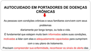 AUTOCUIDADO EM PORTADORES DE DOENÇAS
CRÔNICAS
As pessoas com condições crônicas e seus familiares convivem com seus
problemas
diariamente por longo tempo, ou toda a vida.
É fundamental que estejam muito bem informadas sobre suas condições,
motivadas a lidar com elas e adequadamente capacitadas para cumprirem
com o seu plano de tratamento.
Precisam compreender sua enfermidade, reconhecer os sinais de alerta das
 