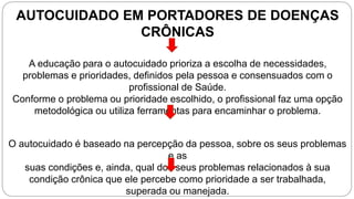 AUTOCUIDADO EM PORTADORES DE DOENÇAS
CRÔNICAS
A educação para o autocuidado prioriza a escolha de necessidades,
problemas e prioridades, definidos pela pessoa e consensuados com o
profissional de Saúde.
Conforme o problema ou prioridade escolhido, o profissional faz uma opção
metodológica ou utiliza ferramentas para encaminhar o problema.
O autocuidado é baseado na percepção da pessoa, sobre os seus problemas
e as
suas condições e, ainda, qual dos seus problemas relacionados à sua
condição crônica que ele percebe como prioridade a ser trabalhada,
superada ou manejada.
 