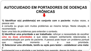 AUTOCUIDADO EM PORTADORES DE DOENÇAS
CRÔNICAS
1) Identificar o(s) problema(s) em conjunto com o paciente: muitas vezes, a
pessoa vem
à consulta ou grupo com muitos problemas ao mesmo tempo. Nesta situação, é
recomendado
fazer uma lista de problemas para entender o contexto.
2) Identificar uma prioridade a ser trabalhada: reforçar a necessidade de escolher
uma ou duas prioridades e que estas estejam estritamente relacionadas à
escolha/avaliação por parte do paciente. A pessoa pode trazer um problema pontual
que naquele momento é a sua prioridade.
3) Selecionar uma atividade, tarefa ou ação para testar – estabelecer uma meta:
é
 