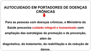 AUTOCUIDADO EM PORTADORES DE DOENÇAS
CRÔNICAS
Para as pessoas com doenças crônicas, o Ministério da
Saúde preconiza cuidado integral e humanizado com
ampliação das estratégias de promoção e de prevenção,
além do
diagnóstico, do tratamento, da reabilitação e da redução de
danos.
 