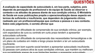 QUESTÕES
A avaliação da capacidade de autocuidado é, em boa parte, subjetiva, pois
depende da percepção do profissional e da equipe de Saúde ao observar o
contexto e as atitudes da pessoa diante de sua condição crônica. O Ministério
da Saúde em suas publicações propõe a operacionalização desse aspecto em
termos de suficiente e insuficiente, que dependem do julgamento clínico,
realizado por um profissional/equipe que conhece a pessoa e o seu contexto.
Sobre este julgamento, é correto afirmar que
A) pessoas com dificuldade de compreensão de sua condição crônica, por exemplo,
com expectativa de cura ou controle em curto prazo tendem a apresentar
autocuidado suficiente.
B) pessoas com dificuldade de compreensão das necessidades farmacológicas e de
um plano de cuidados em médio e longo prazos tendem a ter um autocuidado
insuficiente.
C) pessoas com bom suporte social tendem a apresentar autocuidado insuficiente.
D) pessoas com postura ativa às suas condições crônicas, que mantém ou melhoram
 