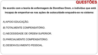 QUESTÕES
De acordo com a teoria de enfermagem de Dorothea Orem, o indivíduo que está
incapaz de empenhar-se nas ações de autocuidado enquadra-se no sistema:
A) APOIO EDUCAÇÃO.
B) TOTALMENTE COMPENSATÓRIO.
C) NECESSIDADE DE ORDEM SUPERIOR.
D) PARCIALMENTE COMPENSATÓRIO.
E) DESENVOLVIMENTO PESSOAL.
 
