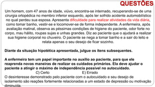 QUESTÕES
Um homem, com 47 anos de idade, viúvo, encontra-se internado, recuperando-se de uma
cirurgia ortopédica no membro inferior esquerdo, após ter sofrido acidente automobilístico
no qual perdeu sua esposa. Apresenta dificuldade para realizar atividades da vida diária,
como tomar banho, vestir-se e locomover-se de forma independente. A enfermeira, após
avaliação matinal, observa as péssimas condições de higiene do paciente, odor forte no
corpo, mau hálito, roupas sujas e unhas grandes. Diz ao paciente que o ajudará a realizar
sua higiene corporal no chuveiro. O paciente se nega a tomar banho e a sair do leito e
relata apenas o seu desejo de ficar sozinho.
Diante da situação hipotética apresentada, julgue os itens subsequentes.
A enfermeira tem um papel importante no auxílio ao paciente, para que ele
reaprenda novas maneiras de realizar os cuidados primários. Ela deve ajudar o
paciente a atingir o máximo de independência possível no autocuidado.
C) Certo E) Errado
O desinteresse demonstrado pelo paciente com o autocuidado e seu desejo de
isolamento são reações fortemente relacionadas a um estado de depressão ou motivação
diminuída.
 