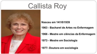 Callista Roy
Nasceu em 14101939
1963 - Bacharel de Artes na Enfermagem
1966 - Mestre em ciências da Enfermagem
1973 - Mestre em Sociologia
1977- Doutora em sociologia
 