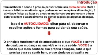 Para melhorar a saúde é preciso pensar sobre seu estilo de vida atual e
assumir hábitos saudáveis, que podem ser em relação à alimentação, à
atividade física, ao lazer ou a outras mudanças que promovam o bem
estar e evitem o aparecimento ou complicações de algumas doenças.
Isso é o AUTOCUIDADO: olhar para si, observar e
escolher ações e formas para cuidar da sua saúde.
O princípio fundamental do autocuidado é que VOCÊ é o centro
de qualquer mudança na sua vida e na sua saúde. VOCÊ é a
pessoa que mais conhece sua própria situação, sabe o que
precisa para se sentir bem, o que ajuda ou atrapalha os
Introdução
 
