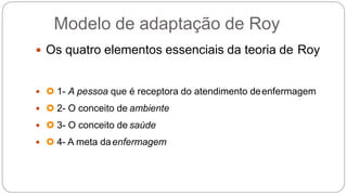 Modelo de adaptação de Roy
 Os quatro elementos essenciais da teoria de Roy
  1- A pessoa que é receptora do atendimento deenfermagem
  2- O conceito de ambiente
  3- O conceito de saúde
  4- A meta daenfermagem
 