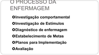 O PROCESSO DA
ENFERMAGEM
Investigação comportamental
Investigação de Estímulos
Diagnóstico de enfermagem
Estabelecimento de Metas
Planos para Implementação
Avaliação
 