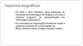 Aspectos biográficos:
• De 1954 a 1974 trabalhou como professora da
Faculdade de Enfermagem de Rutgers e ali criou o
primeiro programa de pós-graduação em
enfermagem psiquiátrica.
• Foi consultora da Organização Mundial de Saúde e
professora visitante em universidades da
África, América Latina, Europa e Estados Unidos.
 