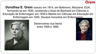 Dorothea E. Orem nasceu em 1914, em Baltimore, Maryland, EUA,
formando-se em 1930, recebendo o título de Bacharel em Ciências e
Educação de Enfermagem em 1939 e Mestre em Ciências em Educação em
Enfermagem em 1945. Doutora honorária em Enfermagem
Desenvolveu sua teoria
entre 1959 e 1985.
Orem
 