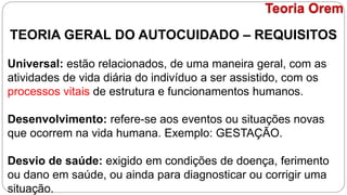 TEORIA GERAL DO AUTOCUIDADO – REQUISITOS
Universal: estão relacionados, de uma maneira geral, com as
atividades de vida diária do indivíduo a ser assistido, com os
processos vitais de estrutura e funcionamentos humanos.
Desenvolvimento: refere-se aos eventos ou situações novas
que ocorrem na vida humana. Exemplo: GESTAÇÃO.
Desvio de saúde: exigido em condições de doença, ferimento
ou dano em saúde, ou ainda para diagnosticar ou corrigir uma
situação.
Teoria Orem
 