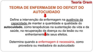 TEORIA DE ENFERMAGEM DO DEFICIT DO
AUTOCUIDADO
Define a intervenção da enfermagem na ausência da
capacidade de manter a quantidade e qualidade do
autocuidado, como terapêuticas na sustentação da vida e da
saúde, na recuperação da doença ou da lesão ou no
enfrentamento de seus efeitos.
Determina quando a enfermagem é necessária, como
provedora ou mediadora do autocuidado
Teoria Orem
 