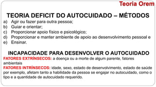 TEORIA DEFICIT DO AUTOCUIDADO – MÉTODOS
a) Agir ou fazer para outra pessoa;
b) Guiar e orientar;
c) Proporcionar apoio físico e psicológico;
d) Proporcionar e manter ambiente de apoio ao desenvolvimento pessoal e
e) Ensinar.
INCAPACIDADE PARA DESENVOLVER O AUTOCUIDADO
FATORES EXTRÍNSECOS: a doença ou a morte de algum parente, fatores
ambientais
FATORES INTRÍNSECOS: idade, sexo, estado de desenvolvimento, estado de saúde
por exemplo, afetam tanto a habilidade da pessoa se engajar no autocuidado, como o
tipo e a quantidade de autocuidado requerido.
Teoria Orem
 