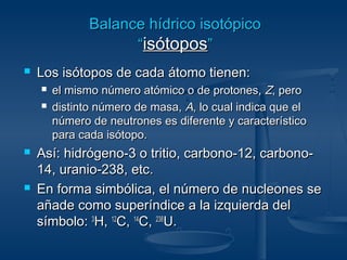BBaallaannccee hhííddrriiccoo iissoottóóppiiccoo 
““iissóóttooppooss”” 
 LLooss iissóóttooppooss ddee ccaaddaa ááttoommoo ttiieenneenn:: 
 eell mmiissmmoo nnúúmmeerroo aattóómmiiccoo oo ddee pprroottoonneess,, ZZ,, ppeerroo 
 ddiissttiinnttoo nnúúmmeerroo ddee mmaassaa,, AA,, lloo ccuuaall iinnddiiccaa qquuee eell 
nnúúmmeerroo ddee nneeuuttrroonneess eess ddiiffeerreennttee yy ccaarraacctteerrííssttiiccoo 
ppaarraa ccaaddaa iissóóttooppoo.. 
 AAssíí:: hhiiddrróóggeennoo--33 oo ttrriittiioo,, ccaarrbboonnoo--1122,, ccaarrbboonnoo-- 
1144,, uurraanniioo--223388,, eettcc.. 
 EEnn ffoorrmmaa ssiimmbbóólliiccaa,, eell nnúúmmeerroo ddee nnuucclleeoonneess ssee 
aaññaaddee ccoommoo ssuuppeerríínnddiiccee aa llaa iizzqquuiieerrddaa ddeell 
ssíímmbboolloo:: 33HH,, 1122CC,, 1144CC,, 223388UU.. 
 