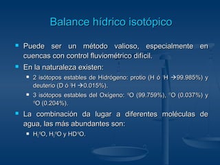 BBaallaannccee hhííddrriiccoo iissoottóóppiiccoo 
 Puede ser un método valioso, eessppeecciiaallmmeennttee eenn 
ccuueennccaass ccoonn ccoonnttrrooll fflluuvviioommééttrriiccoo ddiiffíícciill.. 
 EEnn llaa nnaattuurraalleezzaa eexxiisstteenn:: 
 22 iissóóttooppooss eessttaabblleess ddee HHiiddrróóggeennoo:: pprroottiioo ((HH óó 11HH 9999..998855%)) yy 
ddeeuutteerriioo ((DD óó 22HH 00..001155%)).. 
 33 iissóóttooppooss eessttaabblleess ddeell OOxxííggeennoo:: 1166OO ((9999..775599%)),, 1177OO ((00..003377%)) yy 
1188OO ((00..220044%)).. 
 LLaa ccoommbbiinnaacciióónn ddaa lluuggaarr aa ddiiffeerreenntteess mmoollééccuullaass ddee 
aagguuaa,, llaass mmááss aabbuunnddaanntteess ssoonn:: 
 HH22 
1166OO,, HH22 
1188OO yy HHDD1166OO.. 
 