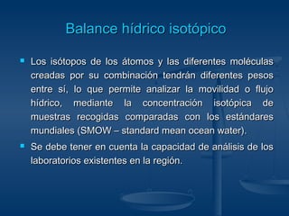 BBaallaannccee hhííddrriiccoo iissoottóóppiiccoo 
 Los isótopos de los átomos y las ddiiffeerreenntteess mmoollééccuullaass 
ccrreeaaddaass ppoorr ssuu ccoommbbiinnaacciióónn tteennddrráánn ddiiffeerreenntteess ppeessooss 
eennttrree ssíí,, lloo qquuee ppeerrmmiittee aannaalliizzaarr llaa mmoovviilliiddaadd oo fflluujjoo 
hhííddrriiccoo,, mmeeddiiaannttee llaa ccoonncceennttrraacciióónn iissoottóóppiiccaa ddee 
mmuueessttrraass rreeccooggiiddaass ccoommppaarraaddaass ccoonn llooss eessttáánnddaarreess 
mmuunnddiiaalleess ((SSMMOOWW –– ssttaannddaarrdd mmeeaann oocceeaann wwaatteerr)).. 
 SSee ddeebbee tteenneerr eenn ccuueennttaa llaa ccaappaacciiddaadd ddee aannáálliissiiss ddee llooss 
llaabboorraattoorriiooss eexxiisstteenntteess eenn llaa rreeggiióónn.. 
 
