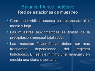 BBaallaannccee hhííddrriiccoo iissoottóóppiiccoo 
RReedd ddee eessttaacciioonneess ddee mmuueessttrreeoo 
 Conviene dividir llaa ccuueennccaa eenn ttrreess zzoonnaass:: aallttaa,, 
mmeeddiiaa yy bbaajjaa.. 
 LLaass mmuueessttrraass pplluuvviioommééttrriiccaass ssee ttoommaann ddee llaa 
pprreecciippiittaacciióónn mmeennssuuaall ttoottaalliizzaaddaa.. 
 LLaass mmuueessttrraass fflluuvviioommééttrriiccaass ddeebbeenn sseerr mmááss 
ffrreeccuueenntteess ddeeppeennddiieennddoo ddeell rrééggiimmeenn 
hhiiddrroollóóggiiccoo.. EEnn eessttiiaajjee mmíínniimmoo uunnaa mmeennssuuaall yy eenn 
ccrreecciiddaa uunnaa ddiiaarriiaa oo sseemmaannaall.. 
 