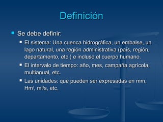 DDeeffiinniicciióónn 
 SSee ddeebbee ddeeffiinniirr:: 
 EEll ssiisstteemmaa:: UUnnaa ccuueennccaa hhiiddrrooggrrááffiiccaa,, uunn eemmbbaallssee,, uunn 
llaaggoo nnaattuurraall,, uunnaa rreeggiióónn aaddmmiinniissttrraattiivvaa ((ppaaííss,, rreeggiióónn,, 
ddeeppaarrttaammeennttoo,, eettcc..)) ee iinncclluussoo eell ccuueerrppoo hhuummaannoo.. 
 EEll iinntteerrvvaalloo ddee ttiieemmppoo:: aaññoo,, mmeess,, ccaammppaaññaa aaggrrííccoollaa,, 
mmuullttiiaannuuaall,, eettcc.. 
 LLaass uunniiddaaddeess:: qquuee ppuueeddeenn sseerr eexxpprreessaaddaass eenn mmmm,, 
HHmm3,, mm3//ss,, eettcc.. 
 