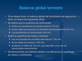 Balance global terrestre 
 Si se desea hacer un balance global del movimiento ddeell aagguuaa eenn llaa 
ttiieerrrraa,, ssee ttiieenneenn llaass ssiigguuiieenntteess cciiffrraass:: 
 SSee eessttiimmaa qquuee llaa ssuuppeerrffiicciiee ddee ccoonnttiinneenntteess:: 
 rreecciibbee uunnaa pprreecciippiittaacciióónn pprroommeeddiioo aannuuaall ddee 771100 mmmm,, 
 ddee llooss ccuuaalleess ssee eevvaappoorraann aa llaa aattmmóóssffeerraa aapprrooxxiimmaaddaammeennttee 447700 mmmm.. 
 yy ssee ttrraannssffoorrmmaann eenn eessccuurrrriimmiieennttoo 224400 mmmm.. 
 SSoobbrree llaa ssuuppeerrffiicciiee ddee mmaarreess yy oocceeáánnooss:: 
 ccaaee uunnaa pprreecciippiittaacciióónn pprroommeeddiioo eessttiimmaaddaa ddee 11110000 mmmm,, 
 ddee llooss ccuuaalleess ssee eevvaappoorraann 11220000 mmmm,, 
 qquueeddaannddoo uunn ddééffiicciitt ddee 110000 mmmm,, qquuee eeqquuiivvaalleenn aa llooss 224400 mmmm 
mmeenncciioonnaaddooss aanntteerriioorrmmeennttee.. 
 NNuumméérriiccaammeennttee ssoonn ddiissttiinnttooss ddeebbiiddoo aa llaa ddiiffeerreenncciiaa ddee ssuuppeerrffiicciieess 
ddee mmaarreess yy ccoonnttiinneenntteess.. 
 