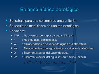 BBaallaannccee hhííddrriiccoo aaeerroollóóggiiccoo 
 Se trabaja para una columna ddee áárreeaa uunniittaarriiaa.. 
 SSee rreeqquuiieerreenn mmeeddiicciioonneess ddee uunnaa rreedd aaeerroollóóggiiccaa.. 
 CCoonnssiiddeerraa:: 
 EETTRR :: FFlluujjoo vveerrttiiccaall ddeell vvaappoorr ddee aagguuaa ((EETT rreeaall)) 
 PP :: FFlluujjoo ddee aagguuaa ccoonnddeennssaaddaa.. 
 WW :: AAllmmaacceennaammiieennttoo ddee vvaappoorr ddee aagguuaa eenn llaa aattmmóóssffeerraa.. 
 WWcc :: AAllmmaacceennaammiieennttoo ddee aagguuaa llííqquuiiddaa yy ssóólliiddaa eenn llaa aattmmóóssffeerraa.. 
 QQ :: EEssccoorrrreennttííaa aaéérreeaa ddeell vvaappoorr ddee aagguuaa.. 
 QQcc :: EEssccoorrrreennttííaa aaéérreeaa ddeell aagguuaa llííqquuiiddaa yy ssóólliiddaa ((nnuubbeess)).. 
- ± ± ± D ± D ±h = 0 c W Wc ETR P Q Q 
 