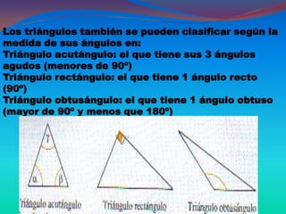 Los triángulos también se pueden clasificar según la
medida de sus ángulos en:
Triángulo acutángulo: el que tiene sus 3 ángulos
agudos (menores de 90º)
Triángulo rectángulo: el que tiene 1 ángulo recto
(90º)
Triángulo obtusángulo: el que tiene 1 ángulo obtuso
(mayor de 90º y menos que 180º)
 