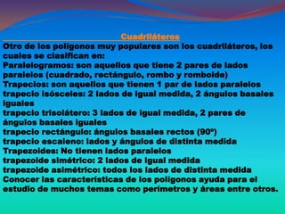 Cuadriláteros
Otro de los polígonos muy populares son los cuadriláteros, los
cuales se clasifican en:
Paralelogramos: son aquellos que tiene 2 pares de lados
paralelos (cuadrado, rectángulo, rombo y romboide)
Trapecios: son aquellos que tienen 1 par de lados paralelos
trapecio isósceles: 2 lados de igual medida, 2 ángulos basales
iguales
trapecio trisolátero: 3 lados de igual medida, 2 pares de
ángulos basales iguales
trapecio rectángulo: ángulos basales rectos (90º)
trapecio escaleno: lados y ángulos de distinta medida
Trapezoides: No tienen lados paralelos
trapezoide simétrico: 2 lados de igual medida
trapezoide asimétrico: todos los lados de distinta medida
Conocer las características de los polígonos ayuda para el
estudio de muchos temas como perímetros y áreas entre otros.
 