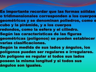 Es importante recordar que las formas sólidas
o tridimensionales corresponden a los cuerpos
geométricos y se denominan poliedros, como e
cubo y la pirámide, y a los cuerpos
redondos, como la esfera y el cilindro.
Según las características de las figuras
geométricas (polígonos) se pueden establecer
varias clasificaciones.
Según la medida de sus lados y ángulos, los
polígonos pueden ser regulares e irregulares.
Un polígono es regular si todos sus lados
poseen la misma longitud y si todos sus
ángulos son iguales.
 