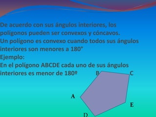 De acuerdo con sus ángulos interiores, los
polígonos pueden ser convexos y cóncavos.
Un polígono es convexo cuando todos sus ángulos
interiores son menores a 180°
Ejemplo:
En el polígono ABCDE cada uno de sus ángulos
interiores es menor de 180º       B          C


                        A
                                            E
 