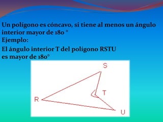 Un polígono es cóncavo, si tiene al menos un ángulo
interior mayor de 180 °
Ejemplo:
El ángulo interior T del polígono RSTU
es mayor de 180°
 