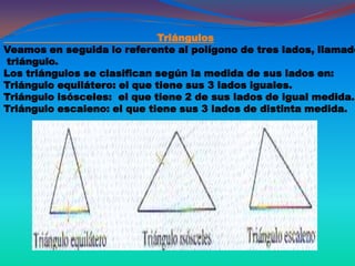 Triángulos
Veamos en seguida lo referente al polígono de tres lados, llamado
triángulo.
Los triángulos se clasifican según la medida de sus lados en:
Triángulo equilátero: el que tiene sus 3 lados iguales.
Triángulo isósceles: el que tiene 2 de sus lados de igual medida.
Triángulo escaleno: el que tiene sus 3 lados de distinta medida.
 