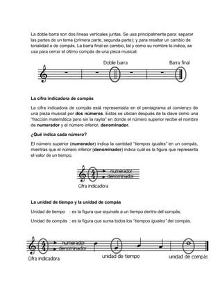 La doble barra son dos líneas verticales juntas. Se usa principalmente para: separar
las partes de un tema (primera parte, segunda parte); y para resaltar un cambio de
tonalidad o de compás. La barra final en cambio, tal y como su nombre lo indica, se
usa para cerrar el último compás de una pieza musical.
La cifra indicadora de compás
La cifra indicadora de compás está representada en el pentagrama al comienzo de
una pieza musical por dos números. Estos se ubican después de la clave como una
“fracción matemática pero sin la rayita” en donde el número superior recibe el nombre
de numerador y el número inferior, denominador.
¿Qué indica cada número?
El número superior (numerador) indica la cantidad “tiempos iguales” en un compás,
mientras que el número inferior (denominador) indica cuál es la figura que representa
el valor de un tiempo.
La unidad de tiempo y la unidad de compás
Unidad de tiempo : es la figura que equivale a un tiempo dentro del compás.
Unidad de compás : es la figura que suma todos los “tiempos iguales” del compás.
 