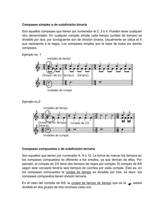 Compases simples o de subdivisión binaria
Son aquellos compases que tienen por numerador el 2, 3 ó 4. Pueden tener cualquier
otro denominador. En cualquier compás simple cada tiempo (unidad de tiempo) es
divisible por dos; por consiguiente son de división binaria. Usualmente se utiliza el 4
que representa a la negra. Los compases simples son la base de todos los demás
compases.
Ejemplo no. 1
Ejemplo no.2
Compases compuestos o de subdivisión ternaria
Son aquellos que tienen por numerador 6, 9 ó 12. La forma de marcar los tiempos en
los compases compuestos es diferente a los simples, ya que derivan de ellos. Por
ejemplo, el compás de 2/4 tiene dos tiempos de negra por compás. El compás de 6/8
según este concepto tendría seis tiempos de corchea por cada compás. Esto es, en
los compases compuestos la unidad de tiempo es divisible por tres, es decir, los
compases compuestos tienen división ternaria.
En el caso del compás de 6/8, la unidad de tiempo de tiempo que es la . estará
dividida en dos grupos de tres corcheas cada uno.
 