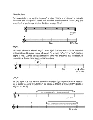 Signo Da Capo
Escrito en italiano, el término “da capo” significa “desde el comienzo”, e indica la
repetición total de la pieza. Cuando está asociado con la indicación “al fine”, hay que
tocar desde el comienzo y terminar donde se coloque “Fine”.
Segno
Escrito en italiano, el término “segno”, es un signo que marca un punto de referencia
en la repetición. Se puede indicar “al segno”, “al segno y fin” o “DS al fine” (desde el
segno al fine). Cuando se llega al final del tema y se encuentra esta indicación, la
repetición se deberá hacer siempre desde el signo.
CODA
Es otro signo que nos da una referencia de algún lugar específico en la partitura.
Se le puede ver como “DC al CODA” (da capo a la CODA), o “DS al CODA” (desde el
segno a la CODA).
 