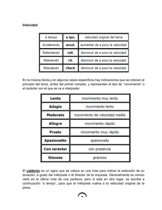 Velocidad
En la música docta y en algunos casos específicos hay indicaciones que se colocan al
principio del tema, arriba del primer compás, y representan el tipo de “movimiento” o
el carácter con el que se va a interpretar.
El calderón es un signo que se coloca en una nota para indicar la extensión de su
duración, a gusto del intérprete o el director de la orquesta. Generalmente es común
verlo en la última nota de una partitura, pero si está en otro lugar, se escribe a
continuación “a tempo”, para que el intérprete vuelva a la velocidad original de la
pieza.
 